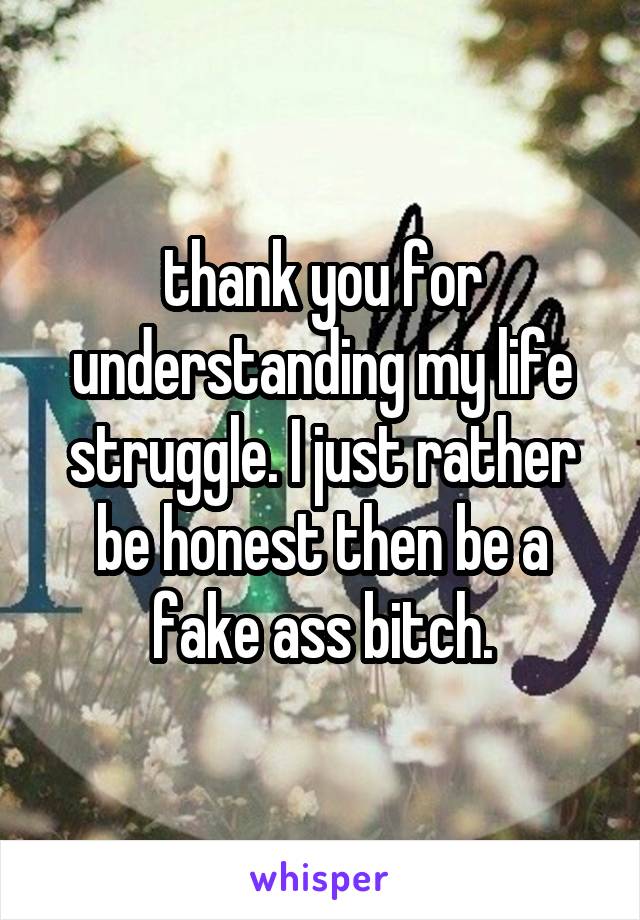 thank you for understanding my life struggle. I just rather be honest then be a fake ass bitch.