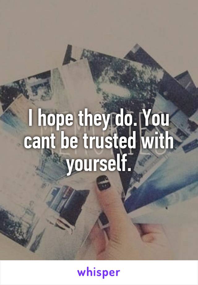 I hope they do. You cant be trusted with yourself.
