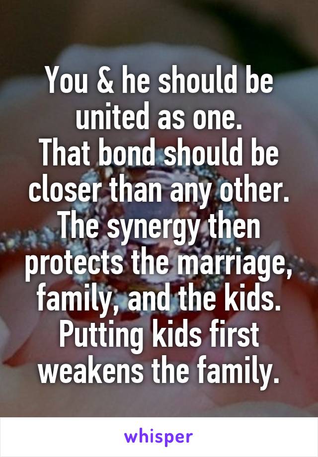 You & he should be united as one.
That bond should be closer than any other.
The synergy then protects the marriage, family, and the kids.
Putting kids first weakens the family.