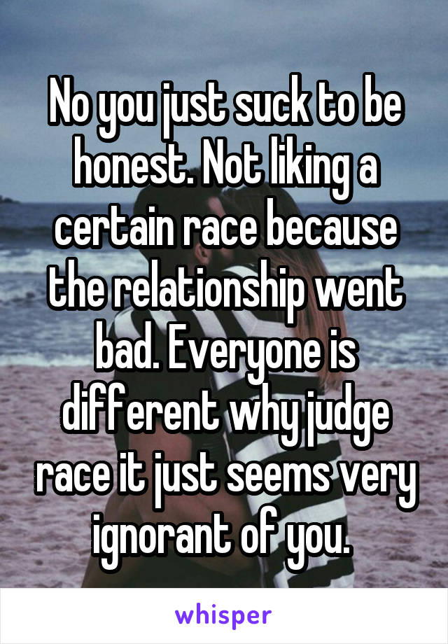 No you just suck to be honest. Not liking a certain race because the relationship went bad. Everyone is different why judge race it just seems very ignorant of you. 