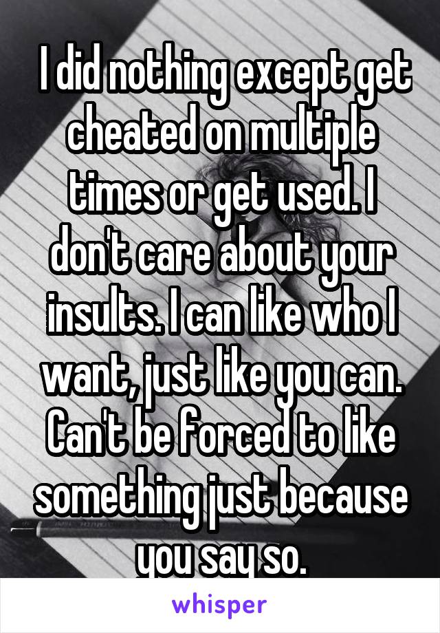  I did nothing except get cheated on multiple times or get used. I don't care about your insults. I can like who I want, just like you can. Can't be forced to like something just because you say so.
