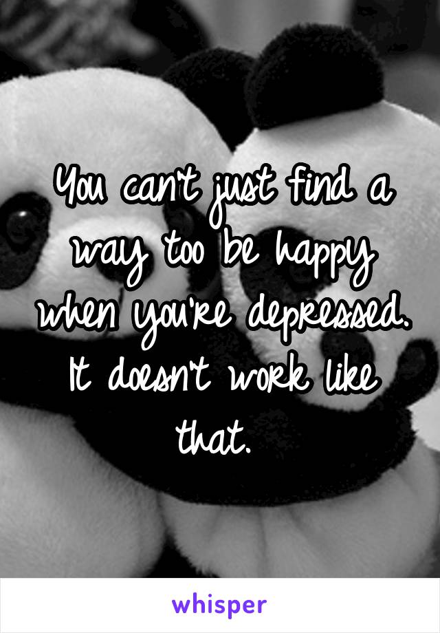 You can't just find a way too be happy when you're depressed. It doesn't work like that. 
