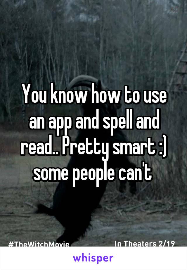 You know how to use an app and spell and read.. Pretty smart :) some people can't 