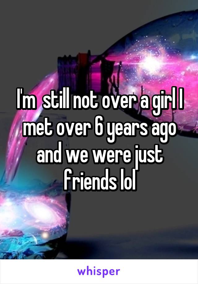 I'm  still not over a girl I met over 6 years ago and we were just friends lol