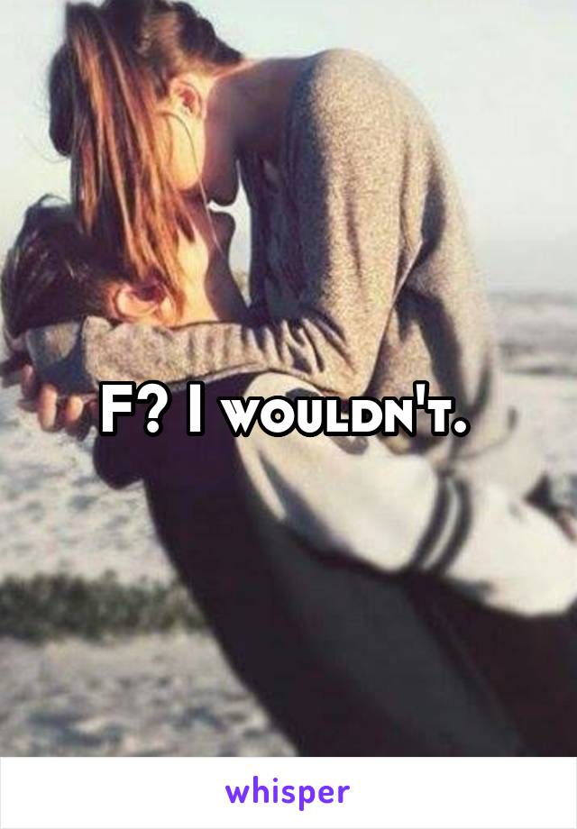 F? I wouldn't. 