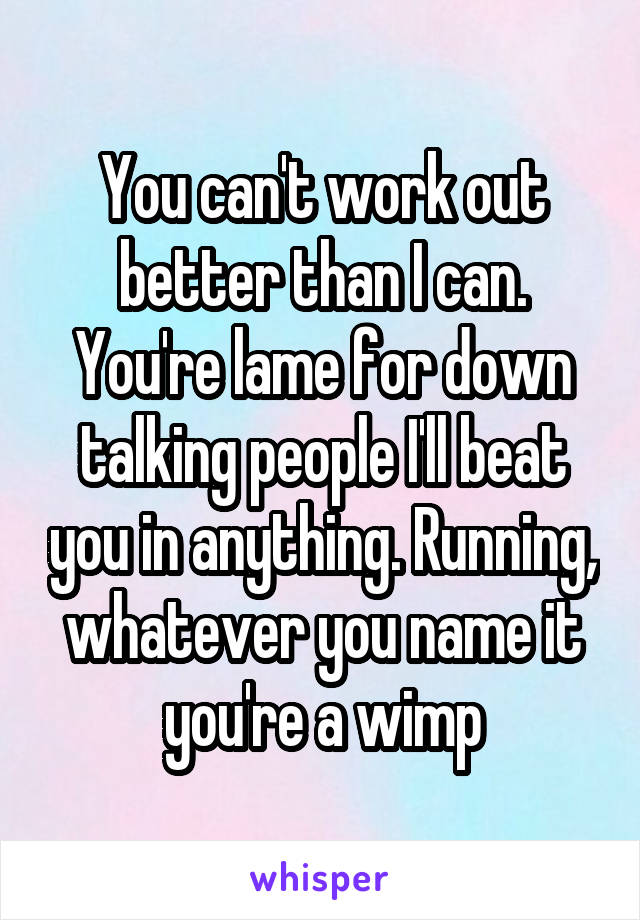 You can't work out better than I can. You're lame for down talking people I'll beat you in anything. Running, whatever you name it you're a wimp