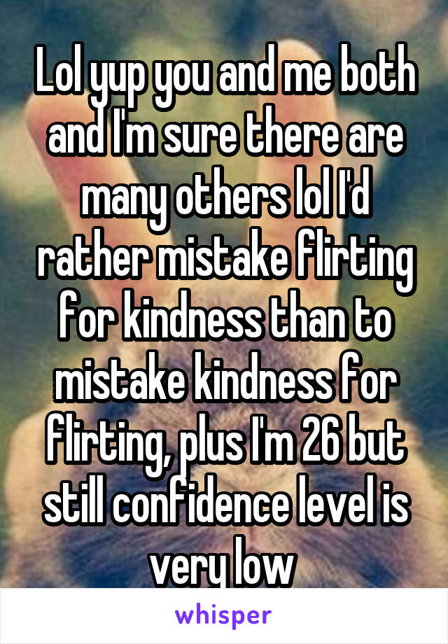 Lol yup you and me both and I'm sure there are many others lol I'd rather mistake flirting for kindness than to mistake kindness for flirting, plus I'm 26 but still confidence level is very low 