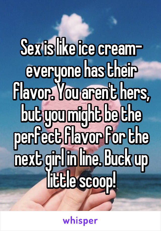 Sex is like ice cream- everyone has their flavor. You aren't hers, but you might be the perfect flavor for the next girl in line. Buck up little scoop!