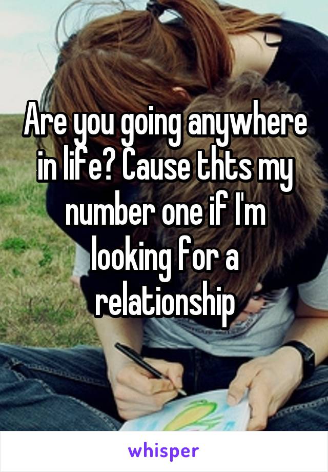 Are you going anywhere in life? Cause thts my number one if I'm looking for a relationship
