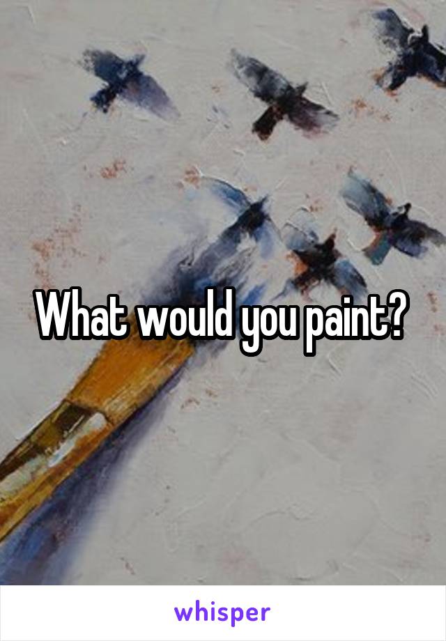 What would you paint? 
