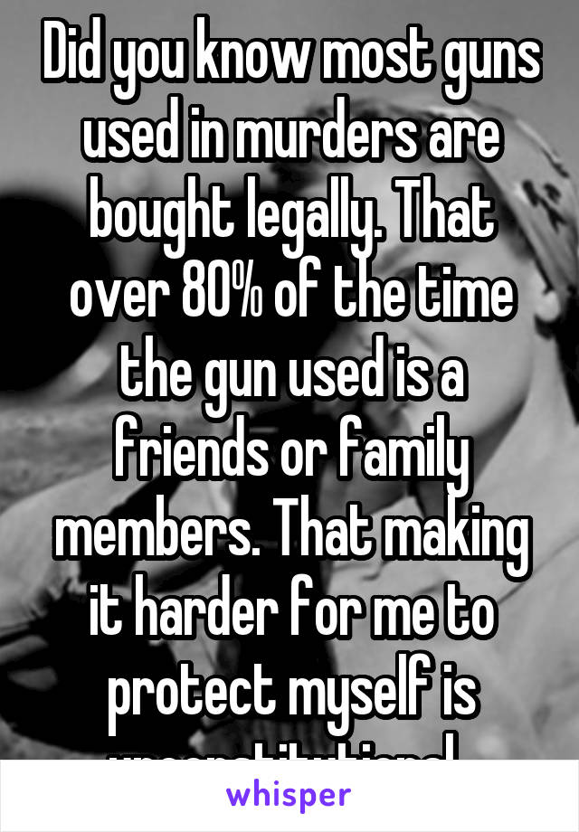 Did you know most guns used in murders are bought legally. That over 80% of the time the gun used is a friends or family members. That making it harder for me to protect myself is unconstitutional. 