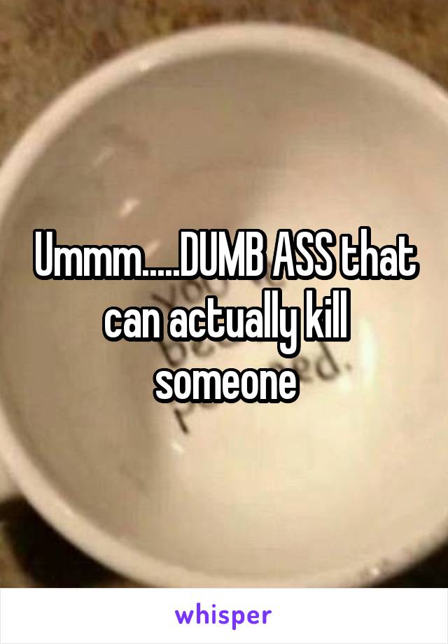 Ummm.....DUMB ASS that can actually kill someone