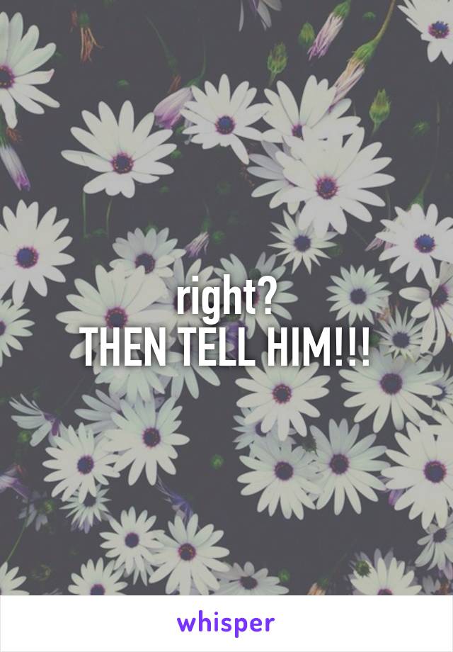right?
THEN TELL HIM!!!