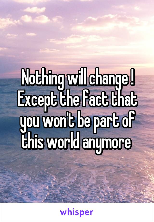 Nothing will change ! Except the fact that you won't be part of this world anymore 