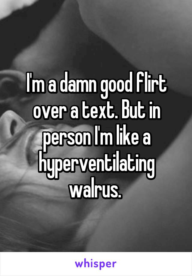 I'm a damn good flirt over a text. But in person I'm like a hyperventilating walrus. 