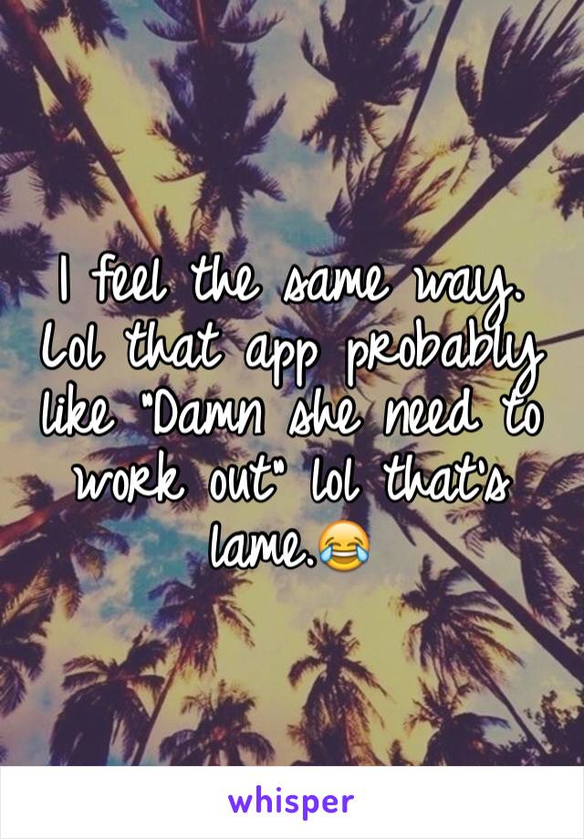 I feel the same way. Lol that app probably like "Damn she need to work out" lol that's lame.😂