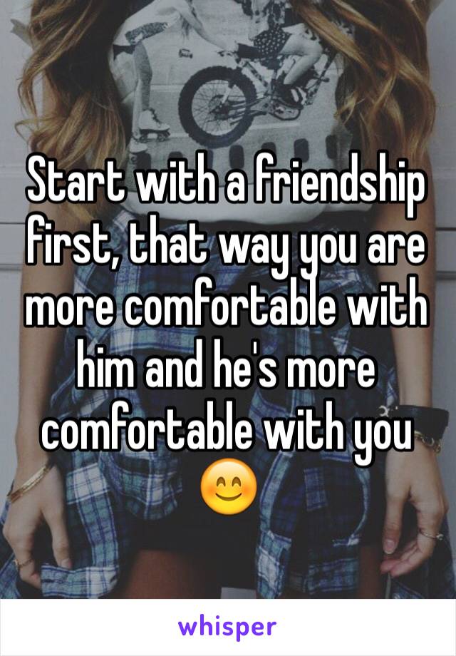 Start with a friendship first, that way you are more comfortable with him and he's more comfortable with you 😊