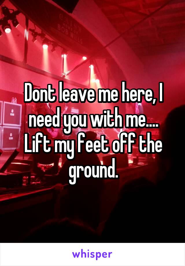 Dont leave me here, I need you with me....
Lift my feet off the ground.