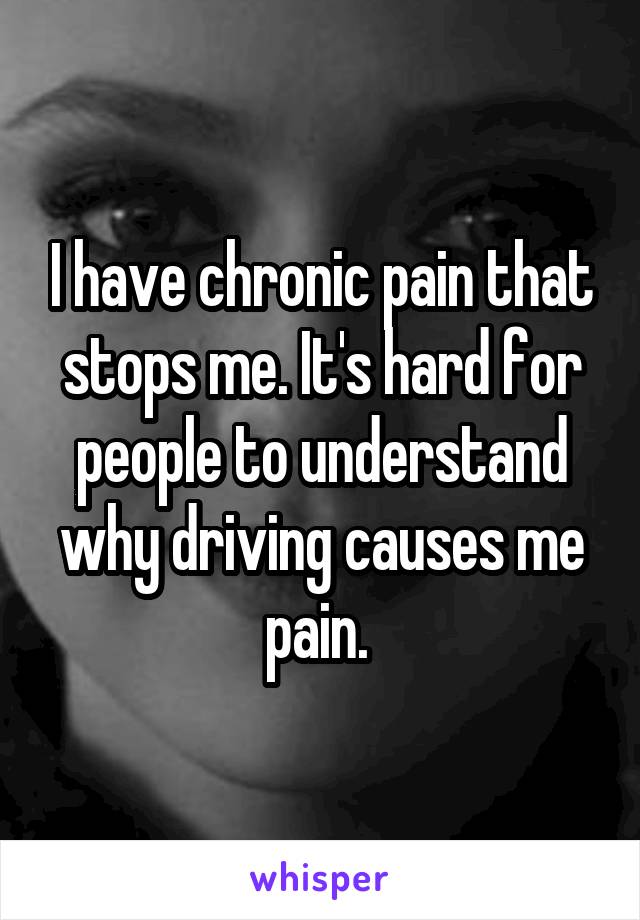 I have chronic pain that stops me. It's hard for people to understand why driving causes me pain. 