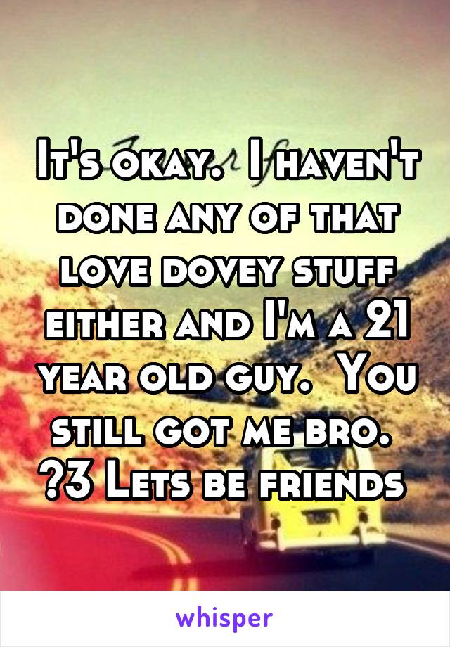 It's okay.  I haven't done any of that love dovey stuff either and I'm a 21 year old guy.  You still got me bro.  <3 Lets be friends 