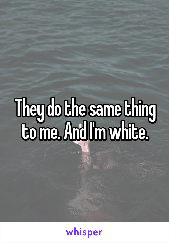 They do the same thing to me. And I'm white.