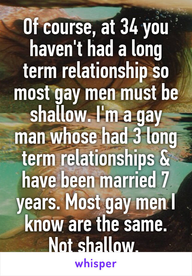 Of course, at 34 you haven't had a long term relationship so most gay men must be shallow. I'm a gay man whose had 3 long term relationships & have been married 7 years. Most gay men I know are the same. Not shallow. 