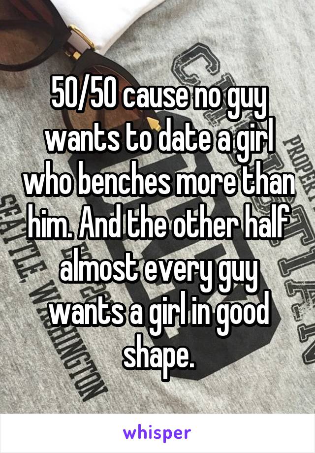 50/50 cause no guy wants to date a girl who benches more than him. And the other half almost every guy wants a girl in good shape.