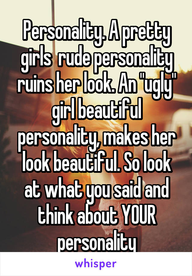 Personality. A pretty girls  rude personality ruins her look. An "ugly" girl beautiful personality, makes her look beautiful. So look at what you said and think about YOUR personality