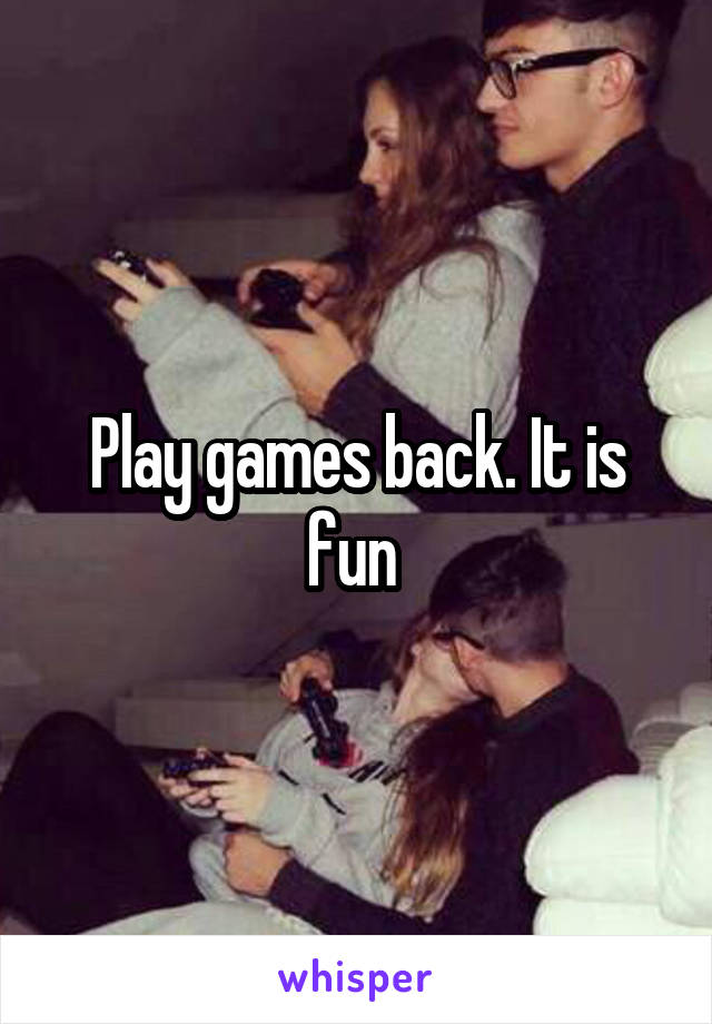 Play games back. It is fun 