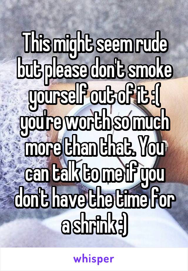 This might seem rude but please don't smoke yourself out of it :( you're worth so much more than that. You can talk to me if you don't have the time for a shrink :)