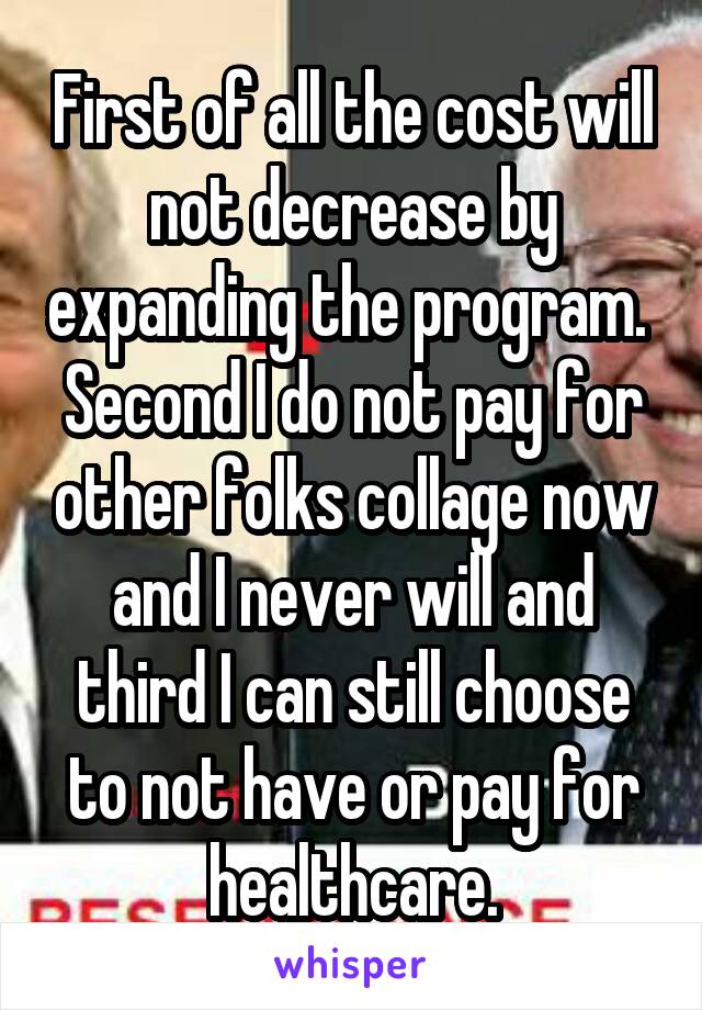 First of all the cost will not decrease by expanding the program.  Second I do not pay for other folks collage now and I never will and third I can still choose to not have or pay for healthcare.
