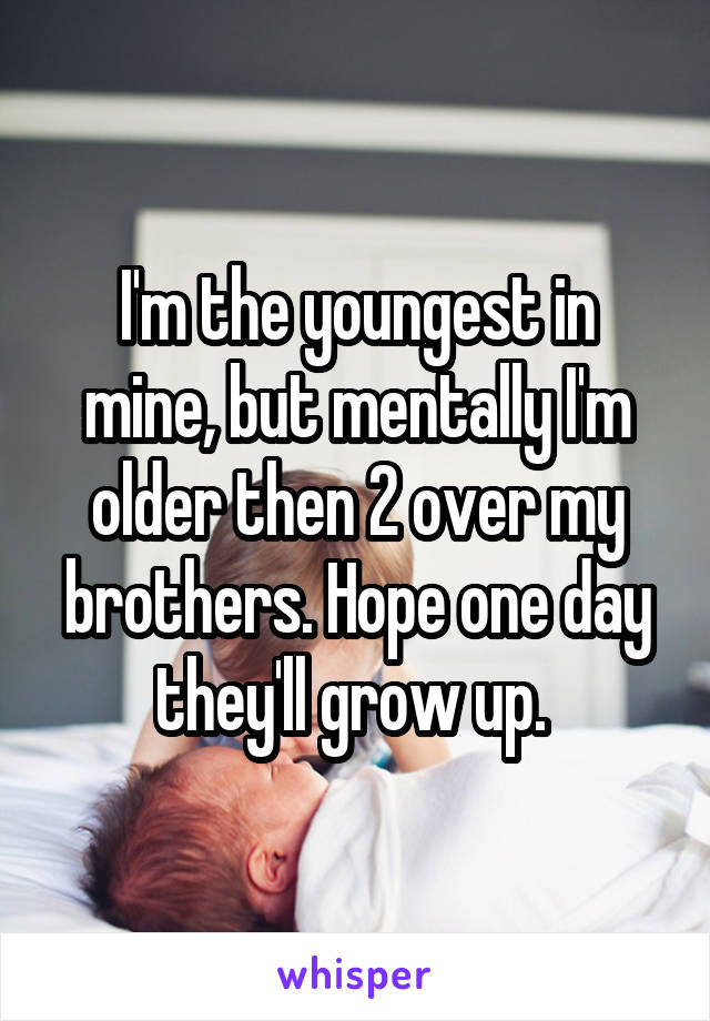 I'm the youngest in mine, but mentally I'm older then 2 over my brothers. Hope one day they'll grow up. 