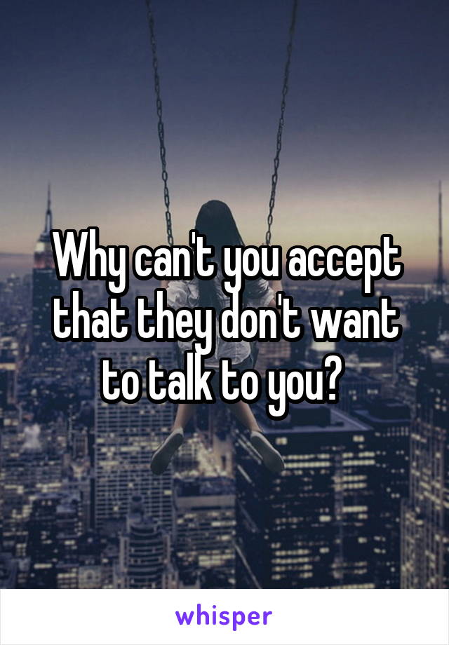 Why can't you accept that they don't want to talk to you? 