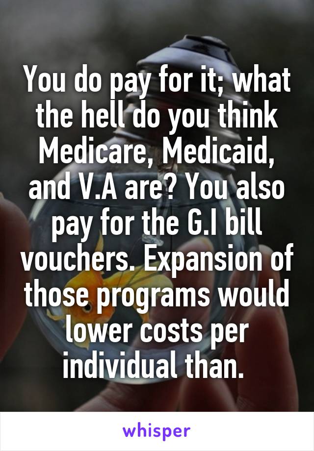 You do pay for it; what the hell do you think Medicare, Medicaid, and V.A are? You also pay for the G.I bill vouchers. Expansion of those programs would lower costs per individual than. 