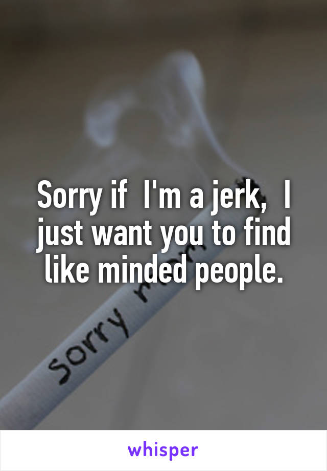 Sorry if  I'm a jerk,  I just want you to find like minded people.