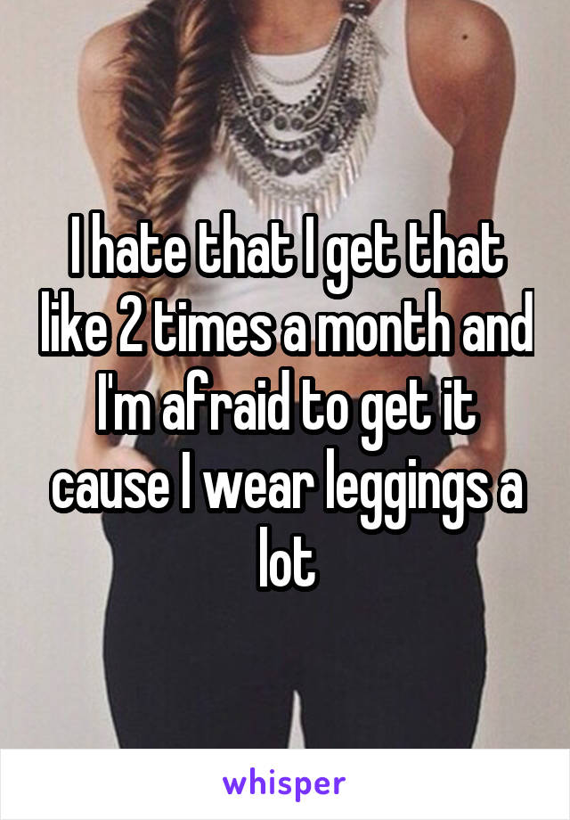 I hate that I get that like 2 times a month and I'm afraid to get it cause I wear leggings a lot