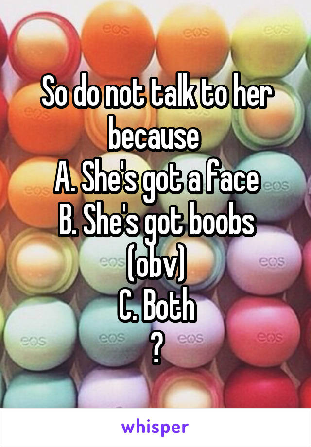 So do not talk to her because 
A. She's got a face
B. She's got boobs (obv)
C. Both
?