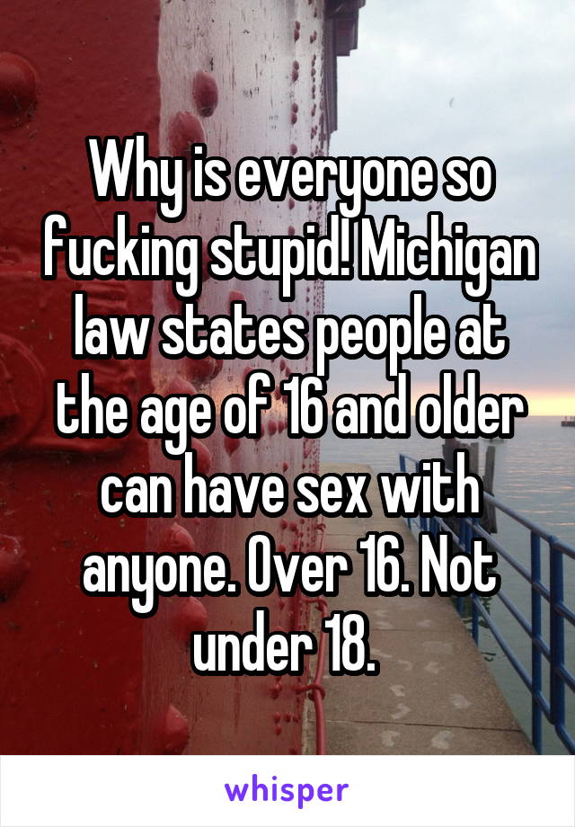 Why is everyone so fucking stupid! Michigan law states people at the age of 16 and older can have sex with anyone. Over 16. Not under 18. 