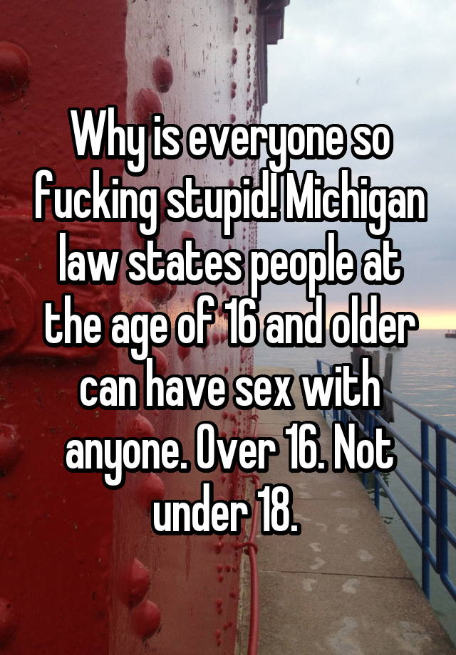 Why is everyone so fucking stupid! Michigan law states people at the age of 16 and older can have sex with anyone. Over 16. Not under 18. 