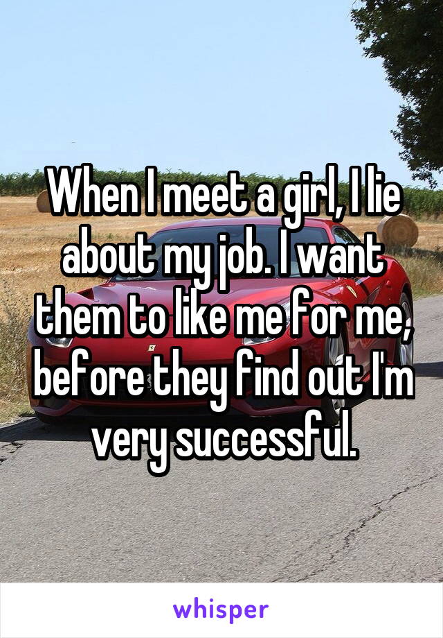 When I meet a girl, I lie about my job. I want them to like me for me, before they find out I'm very successful.