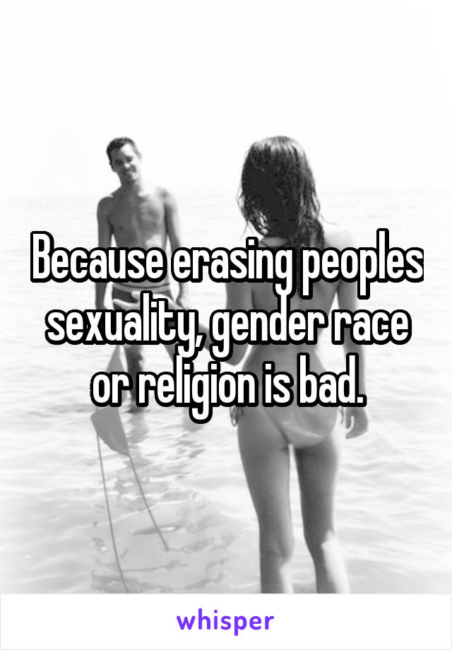 Because erasing peoples sexuality, gender race or religion is bad.
