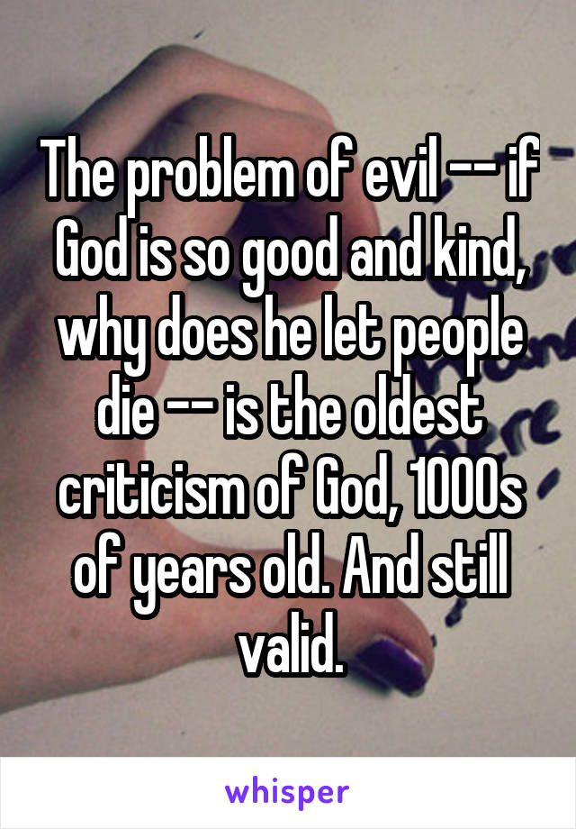 The problem of evil -- if God is so good and kind, why does he let people die -- is the oldest criticism of God, 1000s of years old. And still valid.