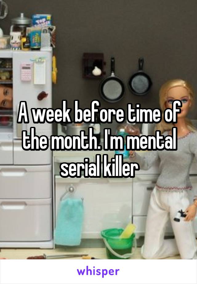 A week before time of the month. I'm mental serial killer