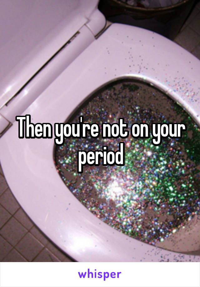 Then you're not on your period