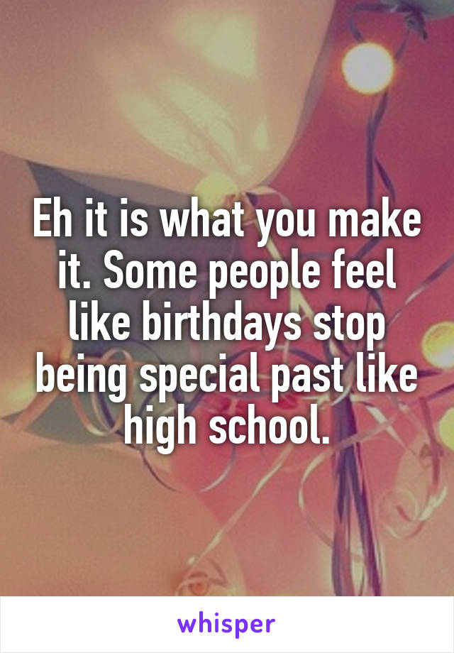 Eh it is what you make it. Some people feel like birthdays stop being special past like high school.