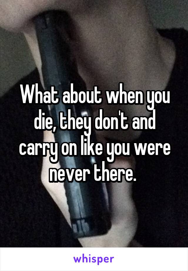 What about when you die, they don't and carry on like you were never there. 