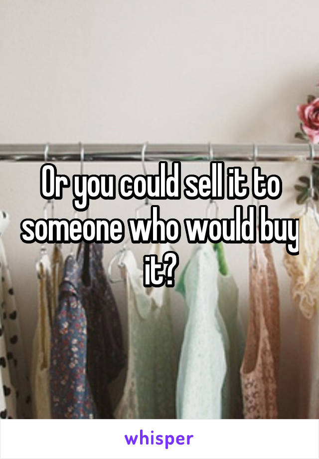 Or you could sell it to someone who would buy it?