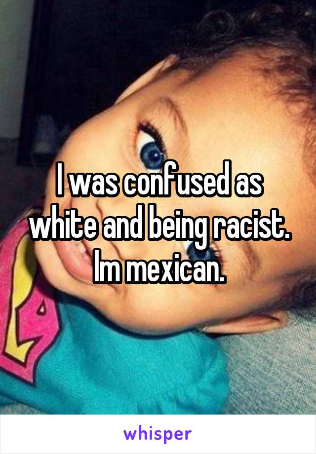 I was confused as white and being racist.
Im mexican.