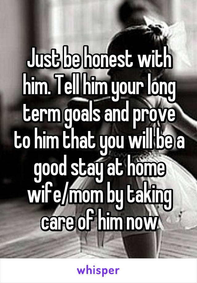 Just be honest with him. Tell him your long term goals and prove to him that you will be a good stay at home wife/mom by taking care of him now