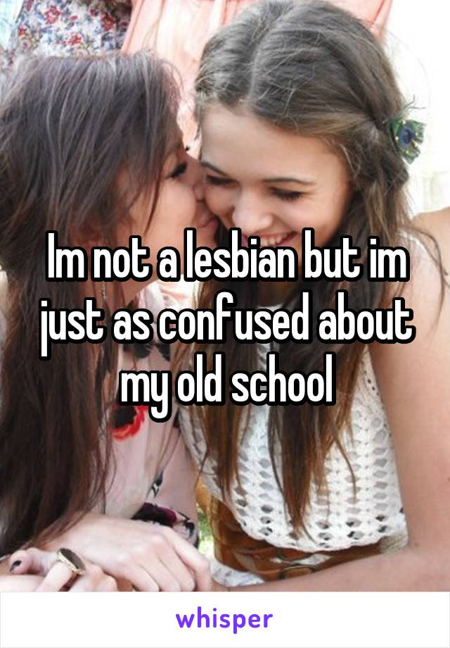 Im not a lesbian but im just as confused about my old school
